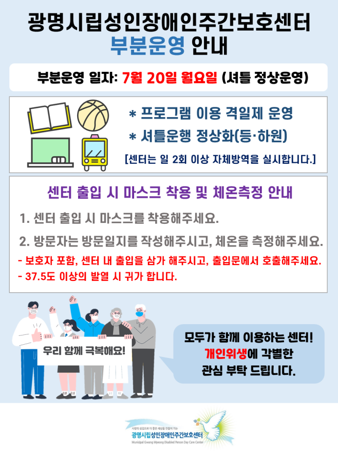 7월 20일부터 센터를 부분운영합니다. 센터는 절반씩 격일로 등원하며, 셔틀운영을 실시합니다. 또한 프로그램 정상운영 진행되오니 참고 바라며, 센터 이용시 내부출입 자제, 방문일지 작성 및 체온측정을 부탁드립니다. 기타 문의사항은 센터로 연락주시길 바랍니다.